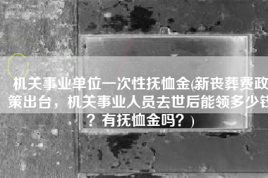 机关事业单位一次性抚恤金(新丧葬费政策出台，机关事业人员去世后能领多少钱？有抚恤金吗？)