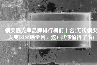 领夹麦克风品牌排行榜前十名(无线领夹麦克风火爆全网，这10款你值得了解)