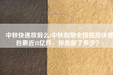 中秋快递放假么(中秋假期全国揽投快递包裹近18亿件，你贡献了多少？)