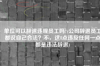 单位可以辞退违规员工吗?(公司辞退员工都说自己合法？不，这8点违反任何一点都是违法辞退)