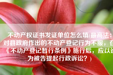 不动产权证书发证单位怎么填(最高法：对县政府作出的不动产登记行为不服，在《不动产登记暂行条例》施行后，应以谁为被告提起行政诉讼？)