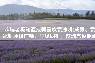 欢瑞老板知道成毅喜欢袁冰妍(成毅、袁冰妍冰释前嫌，罕见同框，欢瑞态度明确)