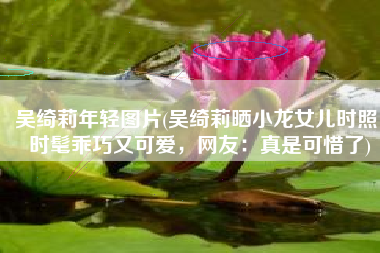 吴绮莉年轻图片(吴绮莉晒小龙女儿时照，时髦乖巧又可爱，网友：真是可惜了)