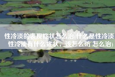 性冷淡的表现症状怎么治(什么是性冷淡，性冷淡有什么症状，该怎么防 怎么治)