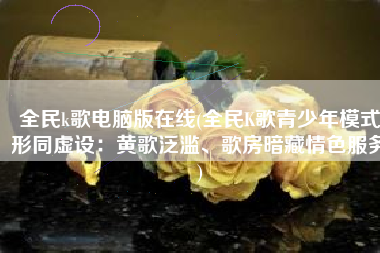 全民k歌电脑版在线(全民K歌青少年模式形同虚设：黄歌泛滥、歌房暗藏情色服务)