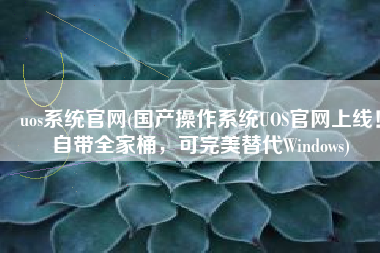 uos系统官网(国产操作系统UOS官网上线！自带全家桶，可完美替代Windows)
