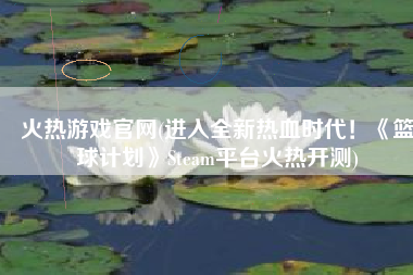 火热游戏官网(进入全新热血时代！《篮球计划》Steam平台火热开测)