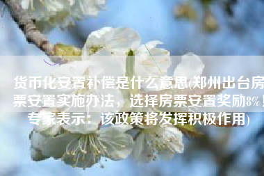 货币化安置补偿是什么意思(郑州出台房票安置实施办法，选择房票安置奖励8%！专家表示：该政策将发挥积极作用)