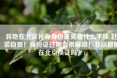 异地在北京补办身份证需要什么手续(赶紧自查！身份证过期会很麻烦！非京籍能在北京换证吗？)