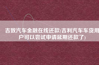 吉致汽车金融在线还款(吉利汽车车贷用户可以尝试申请延期还款了)