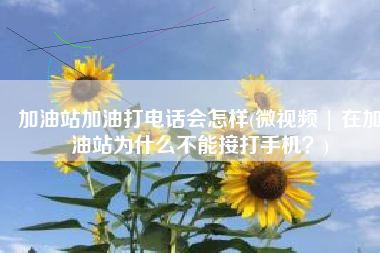 加油站加油打电话会怎样(微视频 | 在加油站为什么不能接打手机？)