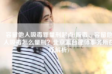容留他人吸毒罪量刑起点(贩毒、容留他人吸毒怎么量刑？北京瀛台律师事务所在线解析)