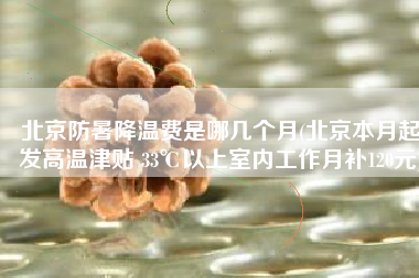 北京防暑降温费是哪几个月(北京本月起发高温津贴 33℃以上室内工作月补120元)