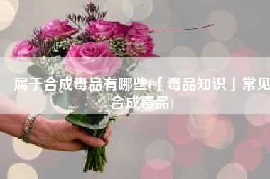 属于合成毒品有哪些(「毒品知识」常见合成毒品)