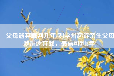 父母遗弃罪判几年(刘学州起诉亲生父母涉嫌遗弃罪，最高可判5年)