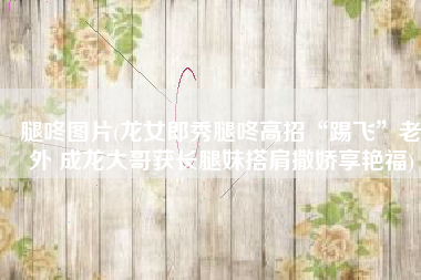 腿咚图片(龙女郎秀腿咚高招“踢飞”老外 成龙大哥获长腿妹搭肩撒娇享艳福)