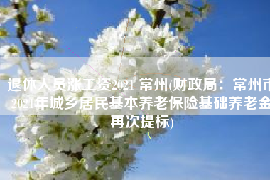 退休人员涨工资2021 常州(财政局：常州市2021年城乡居民基本养老保险基础养老金再次提标)