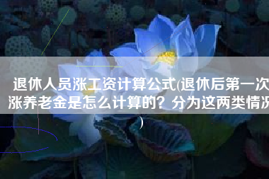 退休人员涨工资计算公式(退休后第一次涨养老金是怎么计算的？分为这两类情况)