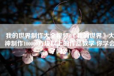 我的世界制作大全视频(《我的世界》大神制作100000方块以上的作品教学 你学会了吗？)