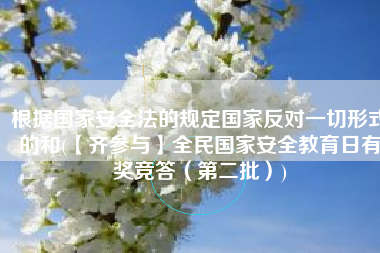 根据国家安全法的规定国家反对一切形式的和(【齐参与】全民国家安全教育日有奖竞答（第二批）)