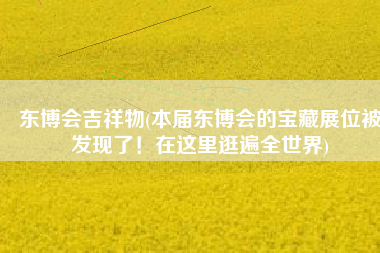 东博会吉祥物(本届东博会的宝藏展位被发现了！在这里逛遍全世界)
