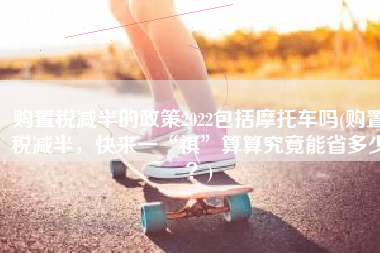 购置税减半的政策2022包括摩托车吗(购置税减半，快来一“祺”算算究竟能省多少？)