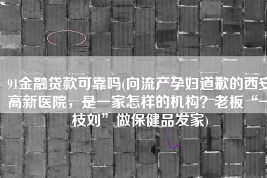 91金融贷款可靠吗(向流产孕妇道歉的西安高新医院，是一家怎样的机构？老板“一枝刘”做保健品发家)