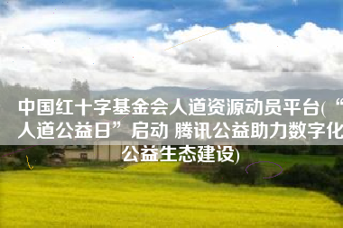 中国红十字基金会人道资源动员平台(“人道公益日”启动 腾讯公益助力数字化公益生态建设)