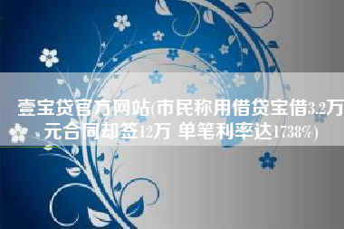 壹宝贷官方网站(市民称用借贷宝借3.2万元合同却签12万 单笔利率达1738%)