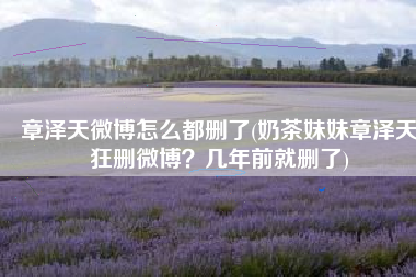 章泽天微博怎么都删了(奶茶妹妹章泽天狂删微博？几年前就删了)