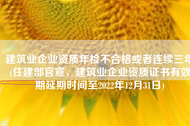 建筑业企业资质年检不合格或者连续三年(住建部官宣，建筑业企业资质证书有效期延期时间至2022年12月31日)