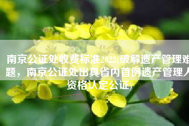 南京公证处收费标准2022(破解遗产管理难题，南京公证处出具省内首例遗产管理人资格认定公证)