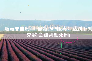 贩毒罪量刑2019最新(2019贩毒：达到下列克数 会被判处死刑)