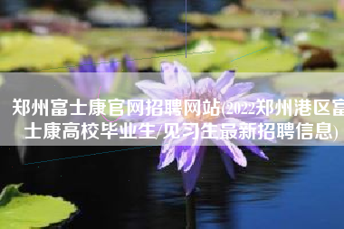 郑州富士康官网招聘网站(2022郑州港区富士康高校毕业生/见习生最新招聘信息)