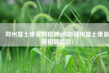郑州富士康官网招聘(河南郑州富士康最新招聘信息)