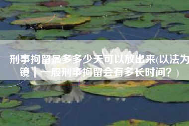 刑事拘留最多多少天可以放出来(以法为镜｜一般刑事拘留会有多长时间？)