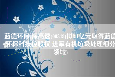 蓝德环保(深高速(00548)拟8.1亿元取得蓝德环保科技控股权 进军有机垃圾处理细分领域)