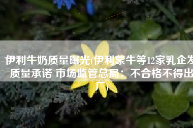 伊利牛奶质量曝光(伊利蒙牛等12家乳企发质量承诺 市场监管总局：不合格不得出厂)