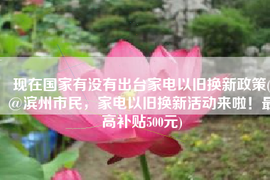 现在国家有没有出台家电以旧换新政策(@滨州市民，家电以旧换新活动来啦！最高补贴500元)
