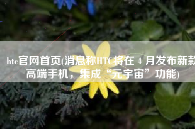 htc官网首页(消息称HTC将在 4 月发布新款高端手机，集成“元宇宙”功能)