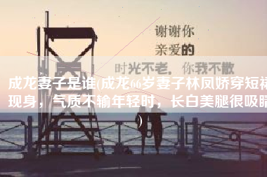 成龙妻子是谁(成龙66岁妻子林凤娇穿短裙现身，气质不输年轻时，长白美腿很吸睛)