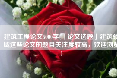 建筑工程论文5000字(「论文选题」建筑领域这些论文的题目关注度较高，欢迎浏览)