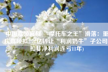 中国嘉陵官网(“摩托车之王”滑落：重庆嘉陵拟2.72亿转让“利润奶牛”子公司 扣非净利润连亏11年)