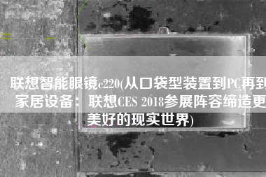 联想智能眼镜c220(从口袋型装置到PC再到家居设备：联想CES 2018参展阵容缔造更美好的现实世界)