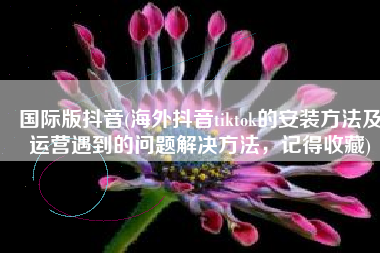 国际版抖音(海外抖音tiktok的安装方法及运营遇到的问题解决方法，记得收藏)