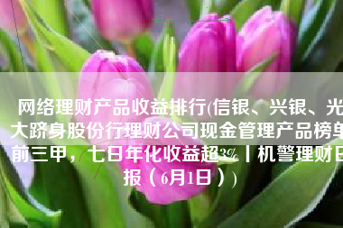 网络理财产品收益排行(信银、兴银、光大跻身股份行理财公司现金管理产品榜单前三甲，七日年化收益超3%丨机警理财日报（6月1日）)