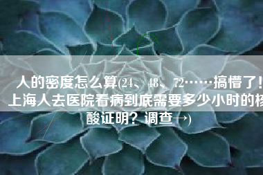 人的密度怎么算(24、48、72……搞懵了！上海人去医院看病到底需要多少小时的核酸证明？调查→)