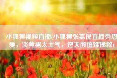 小狐狸视频直播(小狐狸张嘉倪直播秀恩爱，淡黄裙太土气，逆天颜值难拯救)