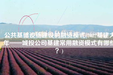 公共基础设施建设的融资模式(2022基建大年——城投公司基建常用融资模式有哪些？)