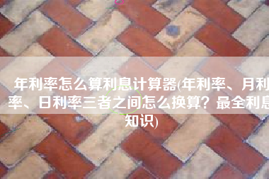 年利率怎么算利息计算器(年利率、月利率、日利率三者之间怎么换算？最全利息知识)